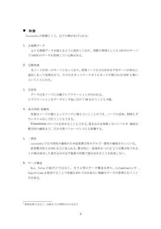    特徴
    Cassandra の特徴として、以下の物があげられる。


1. 大規模データ
      元々大規模データを扱えるように設計しており、実際の事例としても 150 台のサーバ
     で 100TB のデータを管理している物がある。


2. 分散処理
      全ノードが同一のサーバとなっており、管理ノードなどは存在せず各サーバが相互に
     通信しあって処理を行う。そのためネットワークボトルネックが無ければ SPOF も無い
     ということになる。


3. 冗長性
      データは各ノードに自動でレプリケーションが行われる。
     レプリケーションをデータセンタ毎に分けて DR を行うことも可能。


4. 高可用性/柔軟性
      性能はノードの数によってリニアに増えていくことができ、ノードの追加、削除もダ
     ウンタイムなしで行うこともできる。
      Consistency のレベルを決めることもできる、書き込みを保障しないレベルや 強固な
     整合性の確保まで。だが当然パフォーマンスにも影響する。


5. 一貫性
      cassandra では可用性の確保のため結果整合性モデルで一貫性の確保を行っている。
     　結果整合性とは DNS などに見られる、整合性に一部条件をつける1ような整合性である。
     この場合成功した書き込みが必ず最新の状態で読み出せることを約束しない。
     　
6. データ構造
      Key、Value の組だけではなく、カラム型のデータ構造を持ち、ColumnFamily や 、
     SuperColumn を使用することで単純な KVS では出来ない複雑なデータの管理も行うこと
     が出来る。




1
    即時反映ではなく、反映までに時間がかかるなど


                             5
 