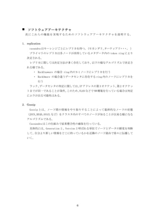    ソフトウェアアーキテクチャ
　次にこれらの機能を実現するためのソフトウェアアーキテクチャを説明する。


1. replication
     casandra はキーレンジごとにレプリカを持つ。（セカンダリ、ターティアリ ・
                                            ・ ・。 ）
     プライマリのレプリカは各ノードが所持しているメタデータ内の token ring により
    決定される。
     レプリカに関しては決定方法が多く存在しており、以下の様なアルゴリズムで決定さ
    れる様である。
        ・ RackUnaware の場合 ring 内の N-1 ノードにレプリカを行う
        ・ RackAware の場合違うデータセンタに存在する ring 内のノードにレプリカを
            行う
     ラック、データセンタの判定に関しては、 アドレスの第 3 オクテット、 2 オクテッ
                        IP              第
    トまでが同一であることが条件。このため、VLAN などで NW 構築を行っている場合は判定
    にムラが出る可能性はある。


2. Gossip
     Gossip とは、ノード間の情報をやり取りすることによって最終的なノードの状態
    （JOIN、DEAD、AVAIL など）をクラスタ内のすべてのノードが知ることが出来る様になる
    アルゴリズムである。
     Cassandra はこの仕組みで結果整合性の確保を行っている。
     具体的には、Generation と、Version と呼ばれる単位でノードとデータの鮮度を判断
    して、自分より新しい情報をどこに持っているかを近隣のノード経由で徐々に伝播して
    いく。




                               6
 