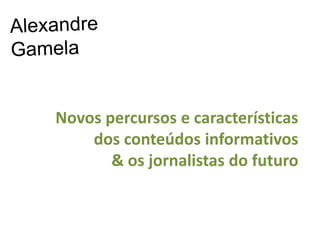 Alexandre Gamela Novos percursos e características  dos conteúdos informativos  & os jornalistas do futuro  