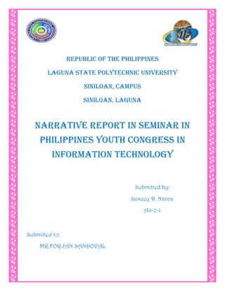 4629150-295275-28576-295275<br />REPUBLIC OF THE PHILIPPINES<br />LAGUNA STATE POLYTECHNIC UNIVERSITY<br />SINILOAN, CAMPUS<br />SINILOAN, LAGUNA<br />NARRATIVE REPORT IN SEMINAR IN PHILIPPINES YOUTH CONGRESS IN INFORMATION TECHNOLOGY<br />Submitted by:<br />Jaiscey D. Narca<br />Ait-2-1<br />Submitted to:<br />MR.FOR-IAN SANDOVAL<br />DOCUMENTATION FOR 8th PHILIPPINE YOUTH CONGRESS IN INFORMATION TECHNOLOGY<br />The day September 14,2010 the 8th Philippine Youth Congress held at UP Diliman. The y4it that I was really looking forward to. I was very excited because all the IT students all over the Philippines will come and meet in one place. I was also excited not only because it was first time to come in UP but also the speakers that will come and share there experience to us in the fields of gaming and animating. The day that i was really looking forward to. The speakers are very awesome and have wide range of experience, there I learned so many thing about drawing. Because I like to draw, and as a kid growing up playing computer games has been part of my hobbies growing up. That's why I really focused on topics that they were discussing.<br />When we go in the “Ang Bahay ng Alimni”, you will saw the different booths like: Accenture, HP, Job Street, US Auto parts, Java technologies track, Phil. MCTQ, Stkes, Wikipedia, Seagate, and Gateway, Acer, IBM, etc. there is so many different job opportunities for all of us. In this convention we find the new trends in information technology (emotionally intelligence, interface, ICT Advocacy, Niche Analysis, Products Creation, GNU Project, State of the Art Information Science, E-learning, Career Opportunities in Game development and many more.) I know all the students are enjoy in signing their paper in the different booths and get their free items likes: ball pen, lace and book, etc. at the time of 4:00 o’clock in the afternoon we go back to our bus and ready to go to SM Mall of Asia. When we can make shopping, picture taking in different beautiful views, and eat a delicious foods.<br />All the students are enjoying together with their classmates and going to the beach sides when you can saw a beautiful view and different people. At 8:00 o’clock in the evening is the call time for the assembly while waiting for the buses we took again a different shots and bonding of the different sections.<br />At time of 12:00 o’clock in the evening we got to go home. To took a rest. All of us are tired but enjoy.<br />