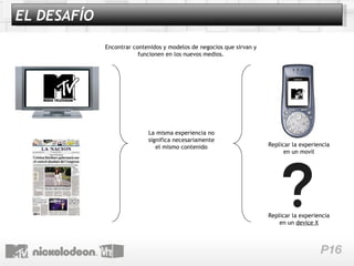 Encontrar contenidos y modelos de negocios que sirvan y funcionen en los nuevos medios. Replicar la experiencia en un  device X La misma experiencia no significa necesariamente el mismo contenido Replicar la experiencia en un movil EL DESAFÍO 