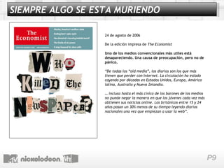 24 de agosto de 2006 De la edición impresa de  The Economist   Uno de los medios convencionales más utiles está desapareciendo. Una causa de preocupación, pero no de pánico. “ De todas los “old media”, los diarios son los que más tienen que perder con Internet. La circulación ha estado cayendo por décadas en Estados Unidos, Europa, América latina, Australia y Nueva Zelandia. …  incluso hasta el más cínico de los barones de los medios no puede negar la manera en que los jóvenes cada vez más obtienen sus noticias online. Los británicos entre 15 y 24 años pasan un 30% menos de su tiempo leyendo diarios nacionales una vez que empiezan a usar la web”. SIEMPRE ALGO SE ESTA MURIENDO 