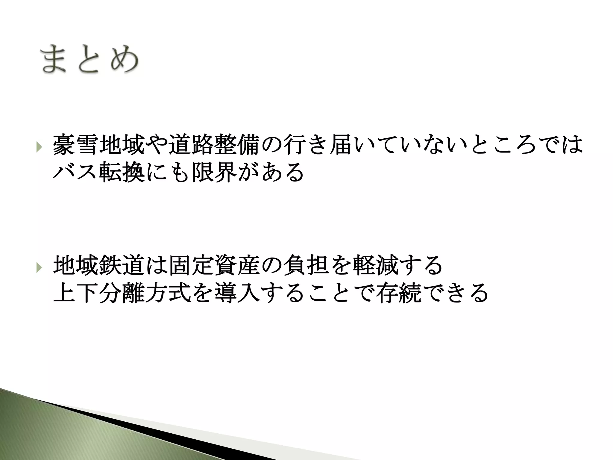    豪雪地域や道路整備の行き届いていないところでは
    バス転換にも限界がある



   地域鉄道は固定資産の負担を軽減する
    上下分離方式を導入することで存続できる
 