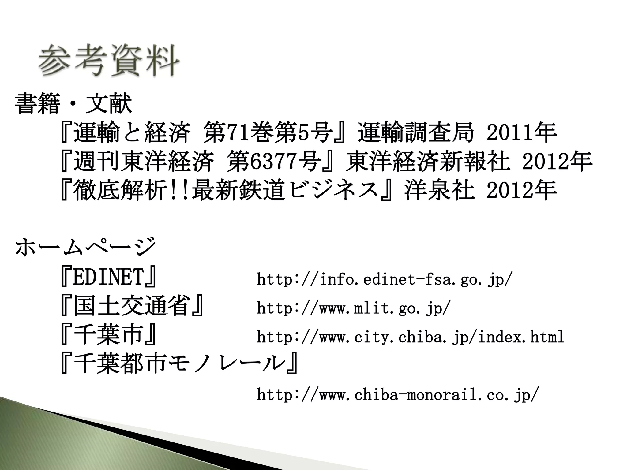 書籍・文献
 『運輸と経済 第71巻第5号』運輸調査局 2011年
 『週刊東洋経済 第6377号』東洋経済新報社 2012年
 『徹底解析!!最新鉄道ビジネス』洋泉社 2012年

ホームページ
 『EDINET』 http://info.edinet-fsa.go.jp/
 『国土交通省』  http://www.mlit.go.jp/
 『千葉市』    http://www.city.chiba.jp/index.html
 『千葉都市モノレール』
                   http://www.chiba-monorail.co.jp/
 