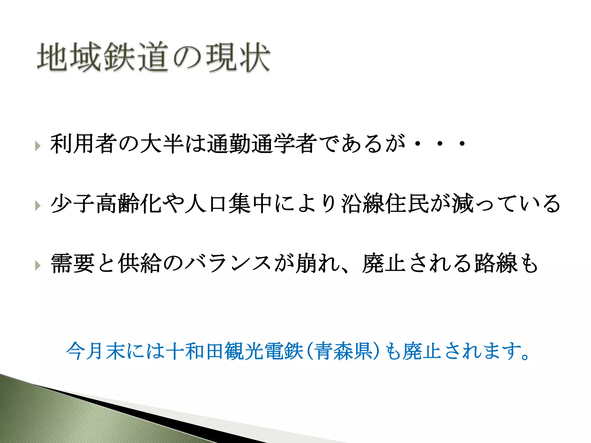    利用者の大半は通勤通学者であるが・・・

   尐子高齢化や人口集中により沿線住民が減っている

   需要と供給のバランスが崩れ、廃止される路線も


    今月末には十和田観光電鉄(青森県)も廃止されます。
 