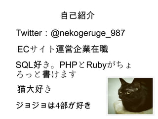 　　　　　自己紹介
Twitter：@nekogeruge_987
ECサイト運営企業在職
SQL好き。PHPとRubyがちょ
ろっと書けます
猫大好き
ジョジョは4部が好き
 