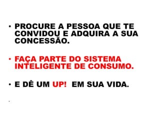 • PROCURE A PESSOA QUE TE
  CONVIDOU E ADQUIRA A SUA
  CONCESSÃO.

• FAÇA PARTE DO SISTEMA
  INTELIGENTE DE CONSUMO.

• E DÊ UM UP! EM SUA VIDA.
.
 