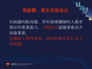 在組織的較高層，所有領導團隊的人都有 很好的專業能力。 人際技巧 就隨著愈高升 而愈重要。 在職場上爬得愈高，碰到的愈常是行為上 的問題。 馬歇爾．葛史密斯指出， 