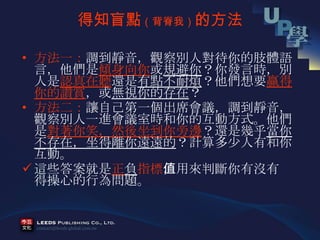 得知盲點 （背脊我） 的方法 方法一： 調到靜音，觀察別人對待你的肢體語言，他們是 傾身向你 或 規避你 ？你發言時，別人是 認真在聽 還是 有點不耐煩 ？他們想要 贏得你的讚賞 ，或 無視你的存在 ？ 方法二： 讓自己第一個出席會議，調到靜音，觀察別人一進會議室時和你的互動方式。他們是 對著你笑，然後坐到你旁邊 ？還是幾乎 當你不存在，坐得離你遠遠的 ？計算多少人有和你互動。 這些答案就是 正 負 指標 ，用來判斷你有沒有值得操心的行為問題。 