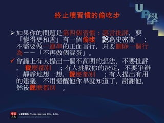 如果你的問題是 第四個習慣：惡言批評 ，要「變得更和善」有一個 偷吃步 ，葛史密斯說：不需要做 一連串 的正面言行，只要 刪除一個行為 －－「不再做個混蛋」。  會議上有人提出一個不高明的想法，不要批評，  什麼都別說 ；有人挑戰你的決定，不要爭辯，靜靜地想一想， 什麼都別說 ；有人提出有用的建議，不用提醒他你早就知道了，謝謝他，然後 什麼都別說 。 　 終止壞習慣的偷吃步 　 