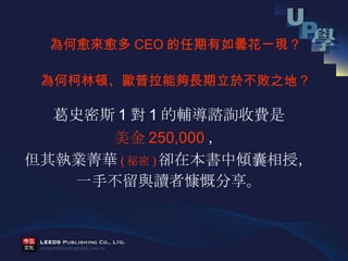 葛史密斯 1 對 1 的輔導諮詢收費是 美金 250,000 ， 但其執業菁華 ( 秘密 ) 卻在本書中傾囊相授， 一手不留與讀者慷慨分享。 為何愈來愈多 CEO 的任期有如曇花一現？ 為何柯林頓、歐普拉能夠長期立於不敗之地？ 