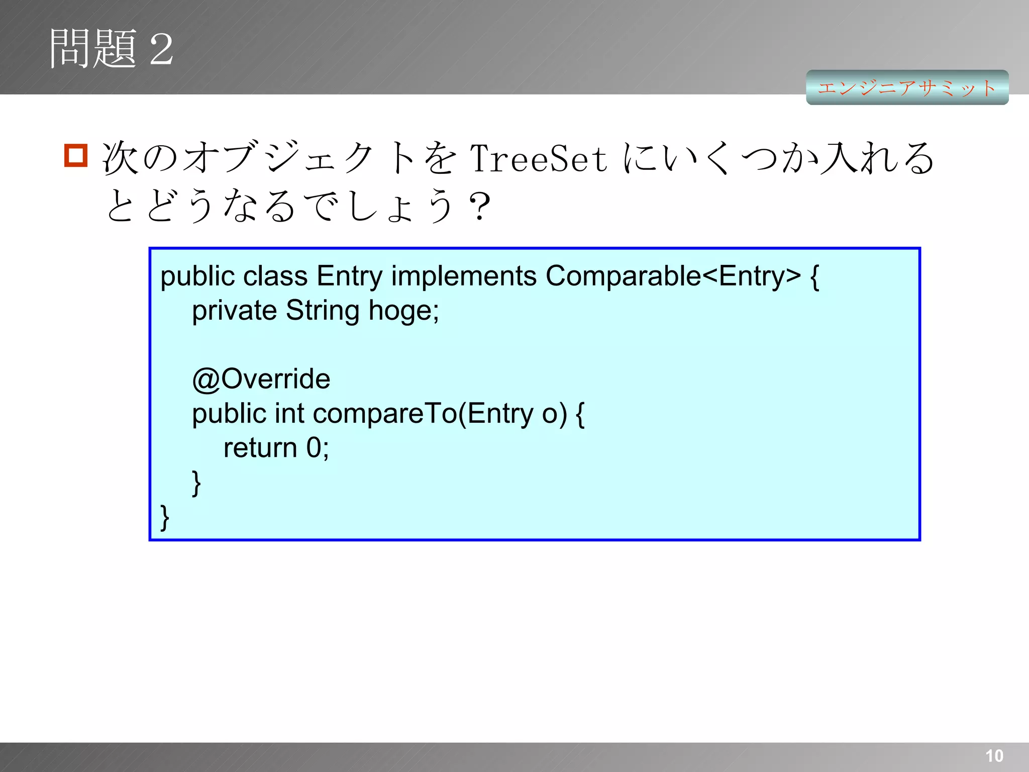 問題２ 次のオブジェクトを TreeSet にいくつか入れるとどうなるでしょう？ public class Entry implements Comparable<Entry> {   private String hoge;   @Override   public int compareTo(Entry o) {   return 0;   } } 