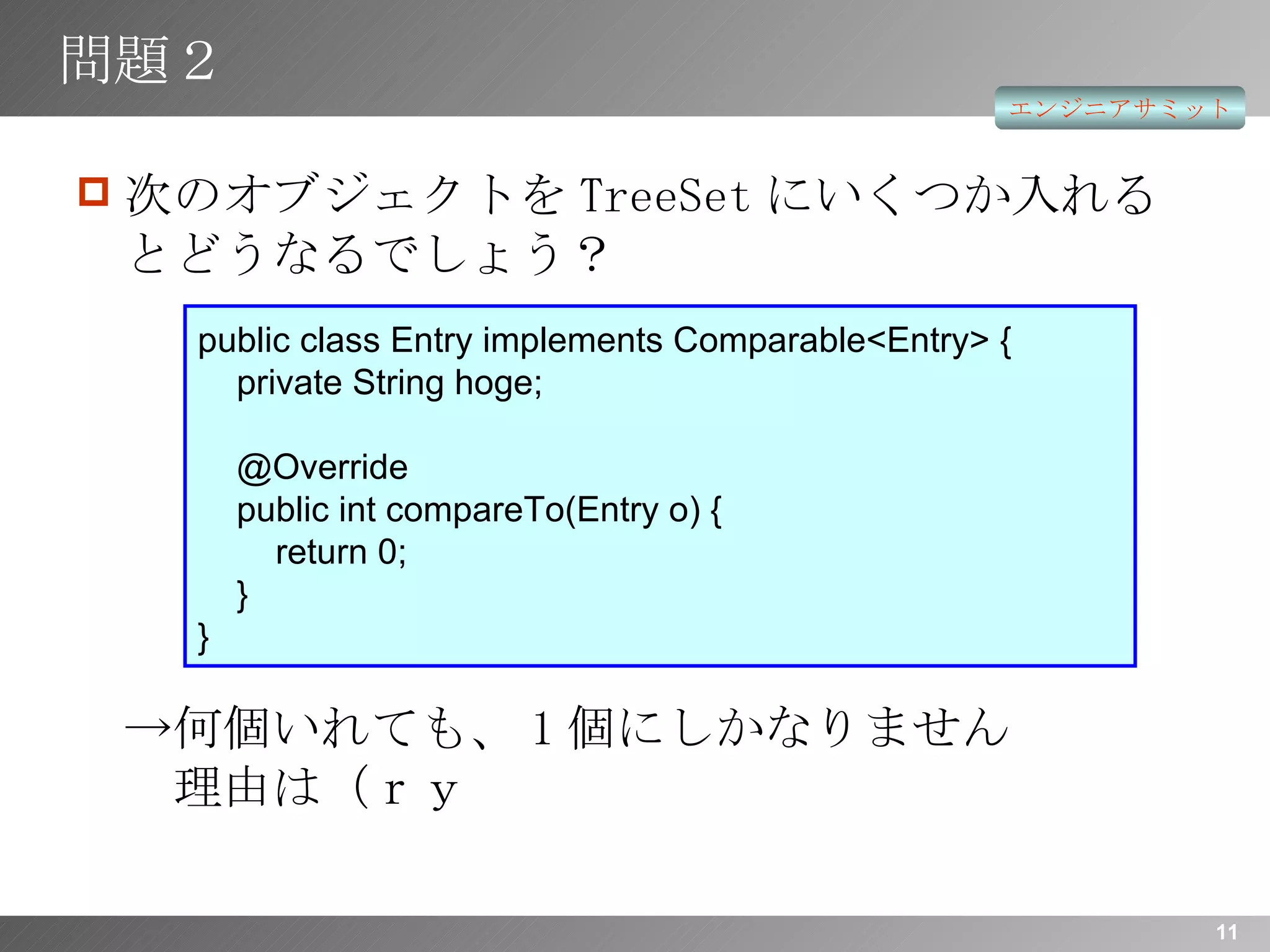 問題２ 次のオブジェクトを TreeSet にいくつか入れるとどうなるでしょう？ ->何個いれても、 1 個にしかなりません   理由は（ｒｙ public class Entry implements Comparable<Entry> {   private String hoge;   @Override   public int compareTo(Entry o) {   return 0;   } } 
