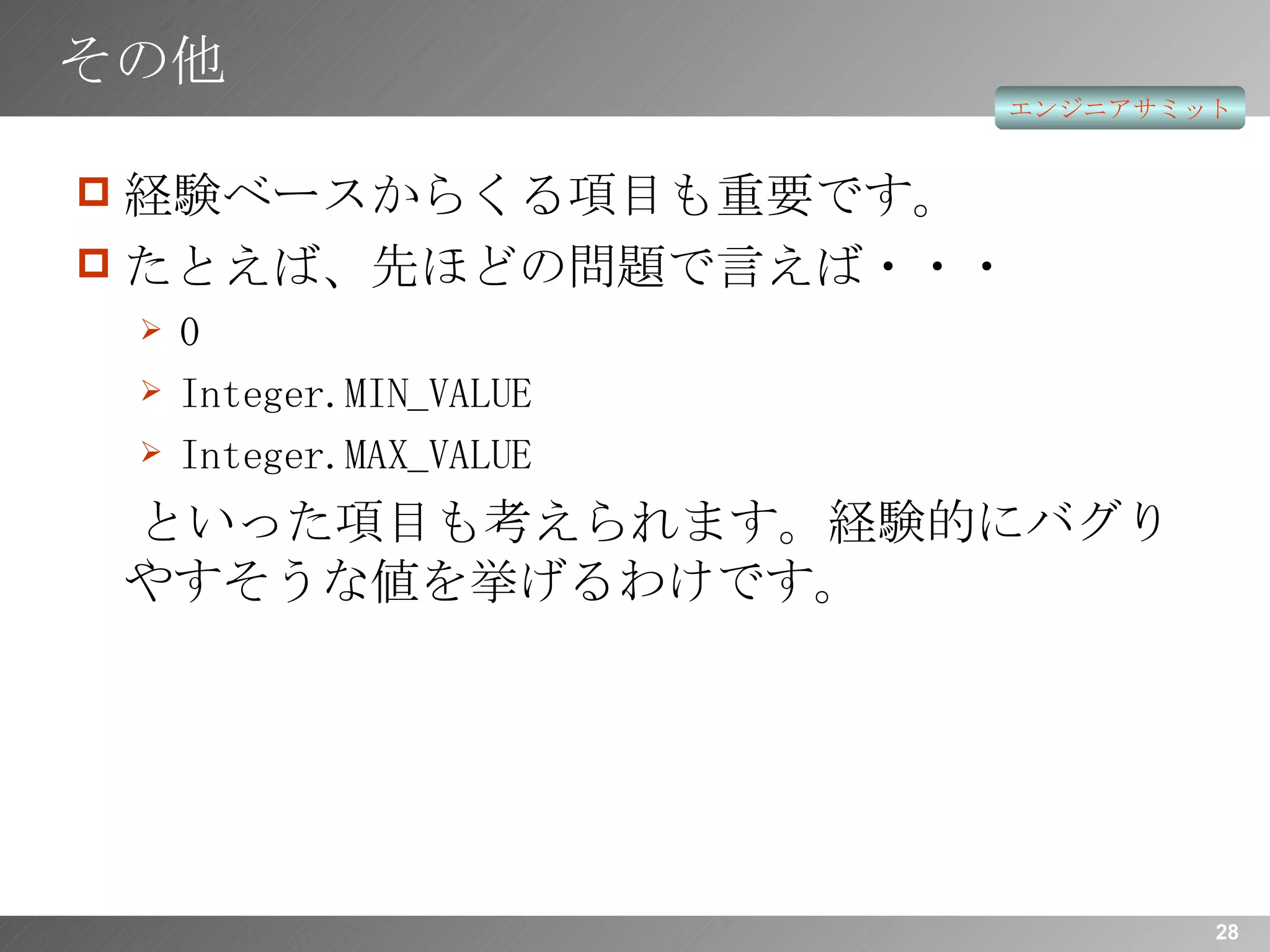 その他 経験ベースからくる項目も重要です。 たとえば、先ほどの問題で言えば・・・ 0 Integer.MIN_VALUE Integer.MAX_VALUE といった項目も考えられます。経験的にバグりやすそうな値を挙げるわけです。 