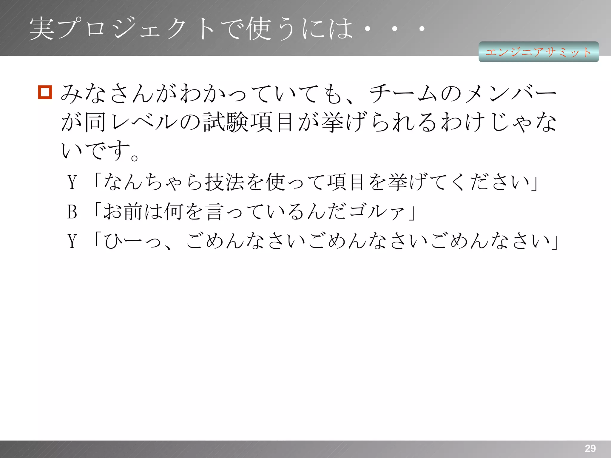 実プロジェクトで使うには・・・ みなさんがわかっていても、チームのメンバーが同レベルの試験項目が挙げられるわけじゃないです。 Y 「なんちゃら技法を使って項目を挙げてください」 B 「お前は何を言っているんだゴルァ」 Y 「ひーっ、ごめんなさいごめんなさいごめんなさい」 