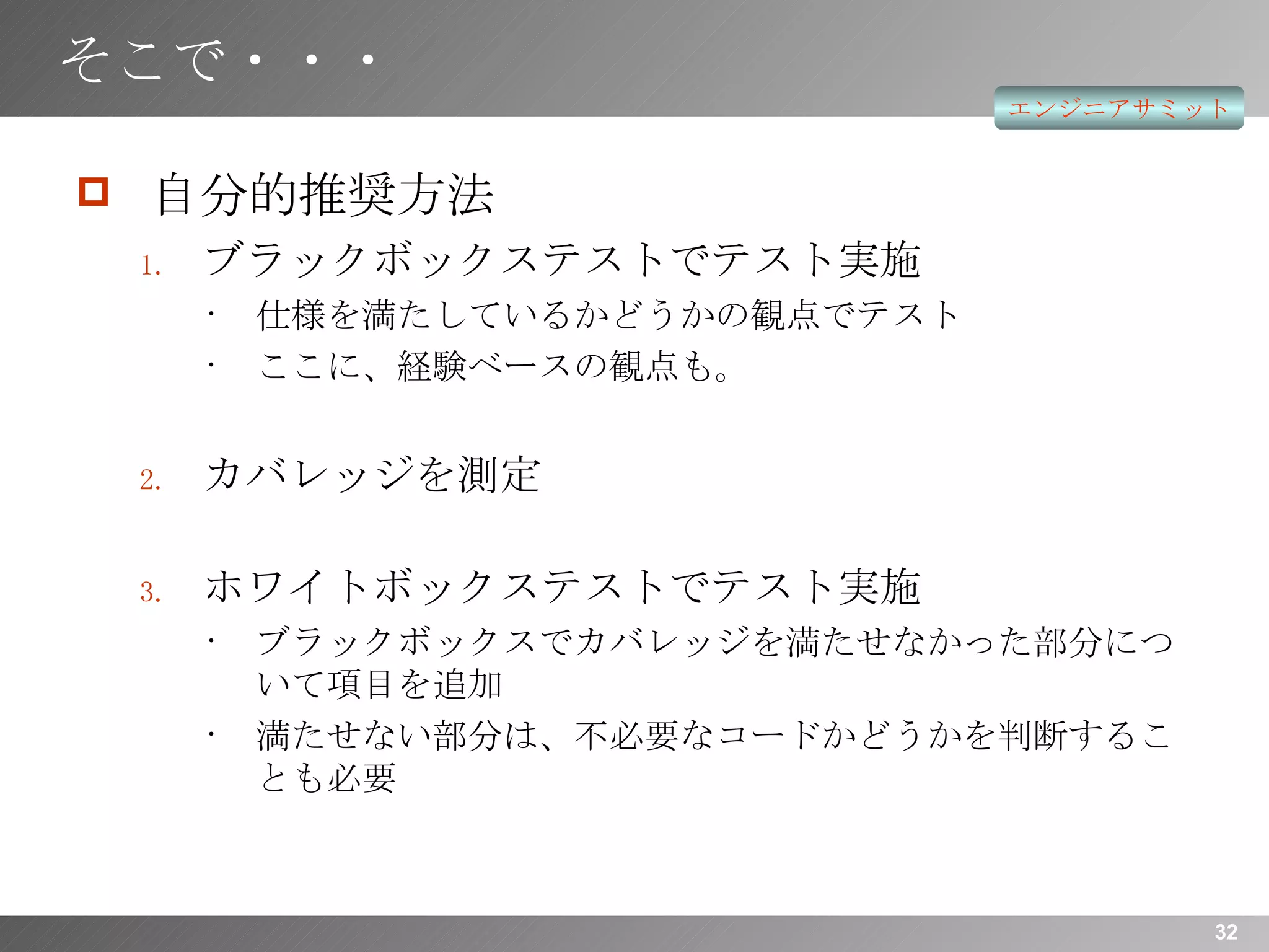 そこで・・・ 自分的推奨方法 ブラックボックステストでテスト実施 仕様を満たしているかどうかの観点でテスト ここに、経験ベースの観点も。 カバレッジを測定 ホワイトボックステストでテスト実施 ブラックボックスでカバレッジを満たせなかった部分について項目を追加 満たせない部分は、不必要なコードかどうかを判断することも必要 