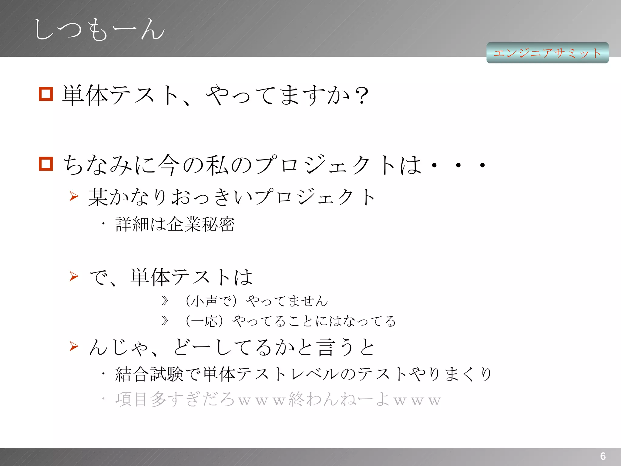 しつもーん 単体テスト、やってますか？ ちなみに今の私のプロジェクトは・・・ 某かなりおっきいプロジェクト 詳細は企業秘密 で、単体テストは （小声で）やってません （一応）やってることにはなってる んじゃ、どーしてるかと言うと 結合試験で単体テストレベルのテストやりまくり 項目多すぎだろｗｗｗ終わんねーよｗｗｗ 