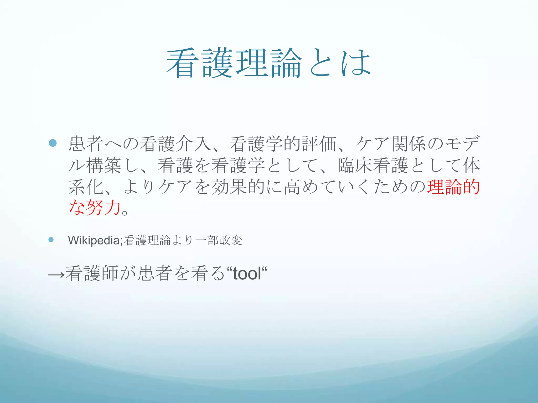 看護理論とは
 患者への看護介入、看護学的評価、ケア関係のモデ
ル構築し、看護を看護学として、臨床看護として体
系化、よりケアを効果的に高めていくための理論的
な努力。
 Wikipedia;看護理論より一部改変
→看護師が患者を看る“tool“
 