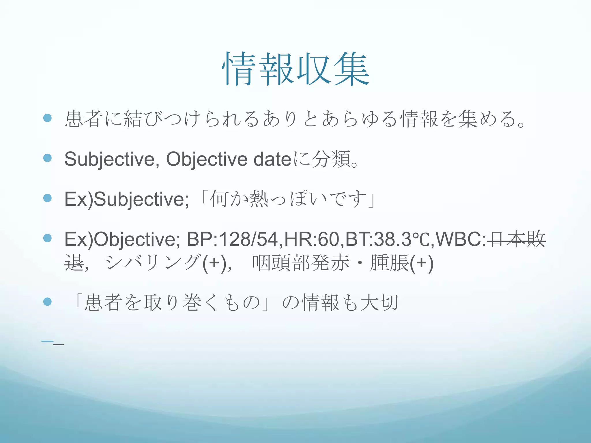 情報収集
 患者に結びつけられるありとあらゆる情報を集める。
 Subjective, Objective dateに分類。
 Ex)Subjective;「何か熱っぽいです」
 Ex)Objective; BP:128/54,HR:60,BT:38.3℃,WBC:日本敗
退，シバリング(+)， 咽頭部発赤・腫脹(+)
 「患者を取り巻くもの」の情報も大切
 