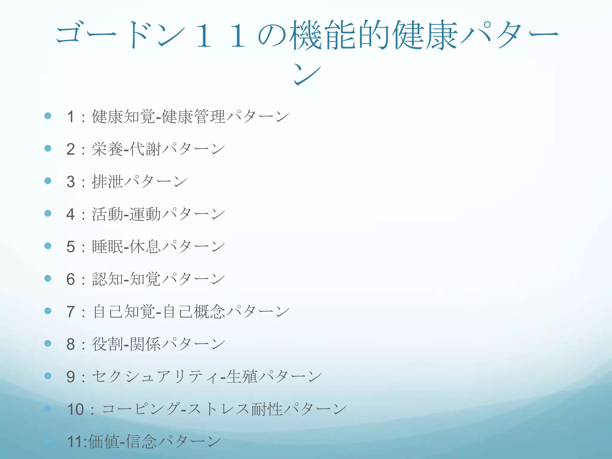 ゴードン１１の機能的健康パター
ン
 1：健康知覚-健康管理パターン
 2：栄養-代謝パターン
 3：排泄パターン
 4：活動-運動パターン
 5：睡眠-休息パターン
 6：認知-知覚パターン
 7：自己知覚-自己概念パターン
 8：役割-関係パターン
 9：セクシュアリティ-生殖パターン
 10：コーピング-ストレス耐性パターン
 11:価値-信念パターン
 