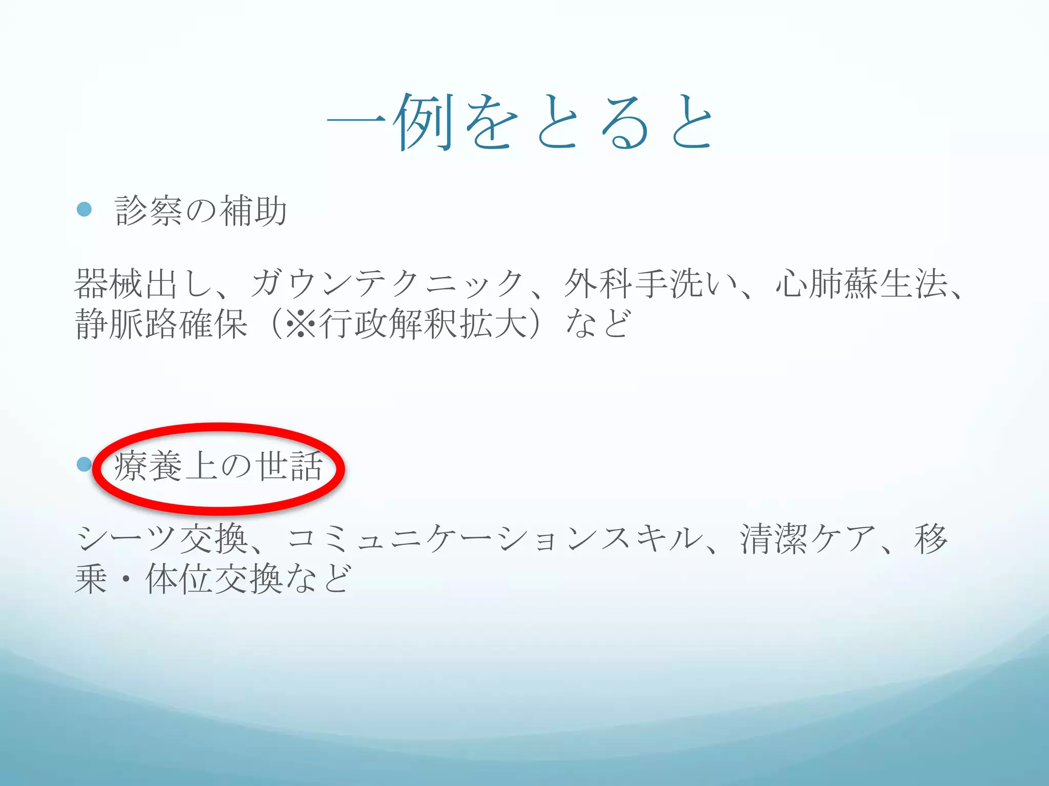 一例をとると
 診察の補助
器械出し、ガウンテクニック、外科手洗い、心肺蘇生法、
静脈路確保（※行政解釈拡大）など
 療養上の世話
シーツ交換、コミュニケーションスキル、清潔ケア、移
乗・体位交換など
 