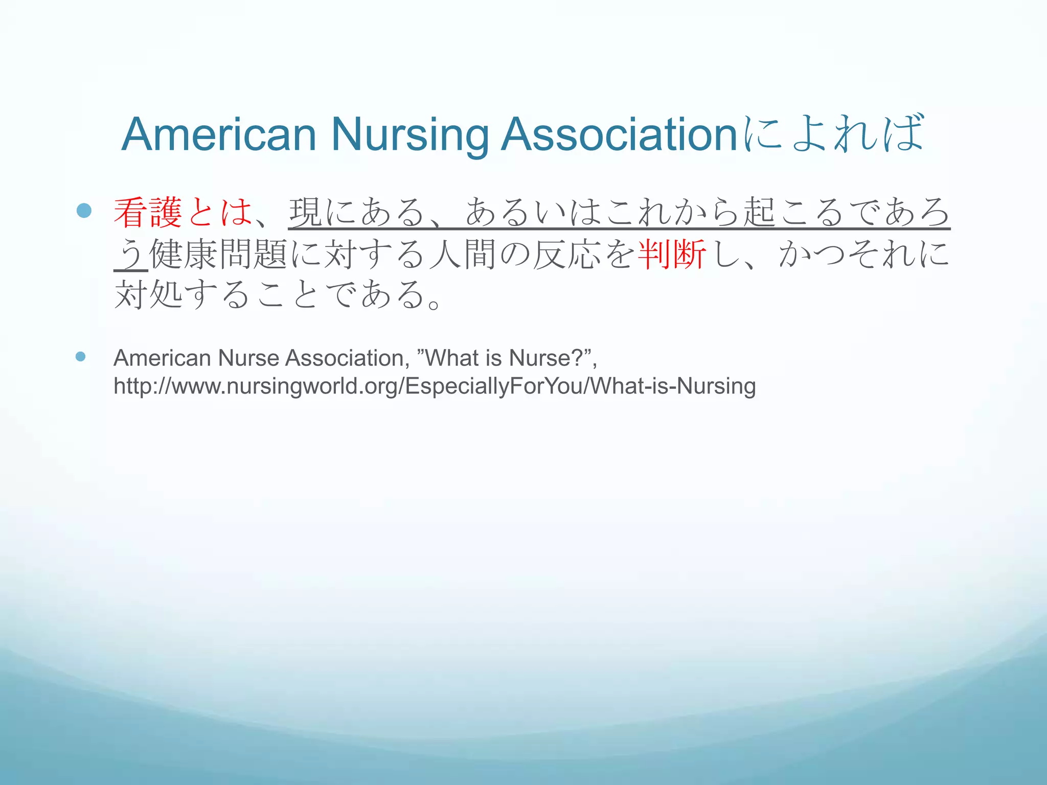 American Nursing Associationによれば
 看護とは、現にある、あるいはこれから起こるであろ
う健康問題に対する人間の反応を判断し、かつそれに
対処することである。
 American Nurse Association, ”What is Nurse?”,
http://www.nursingworld.org/EspeciallyForYou/What-is-Nursing
 