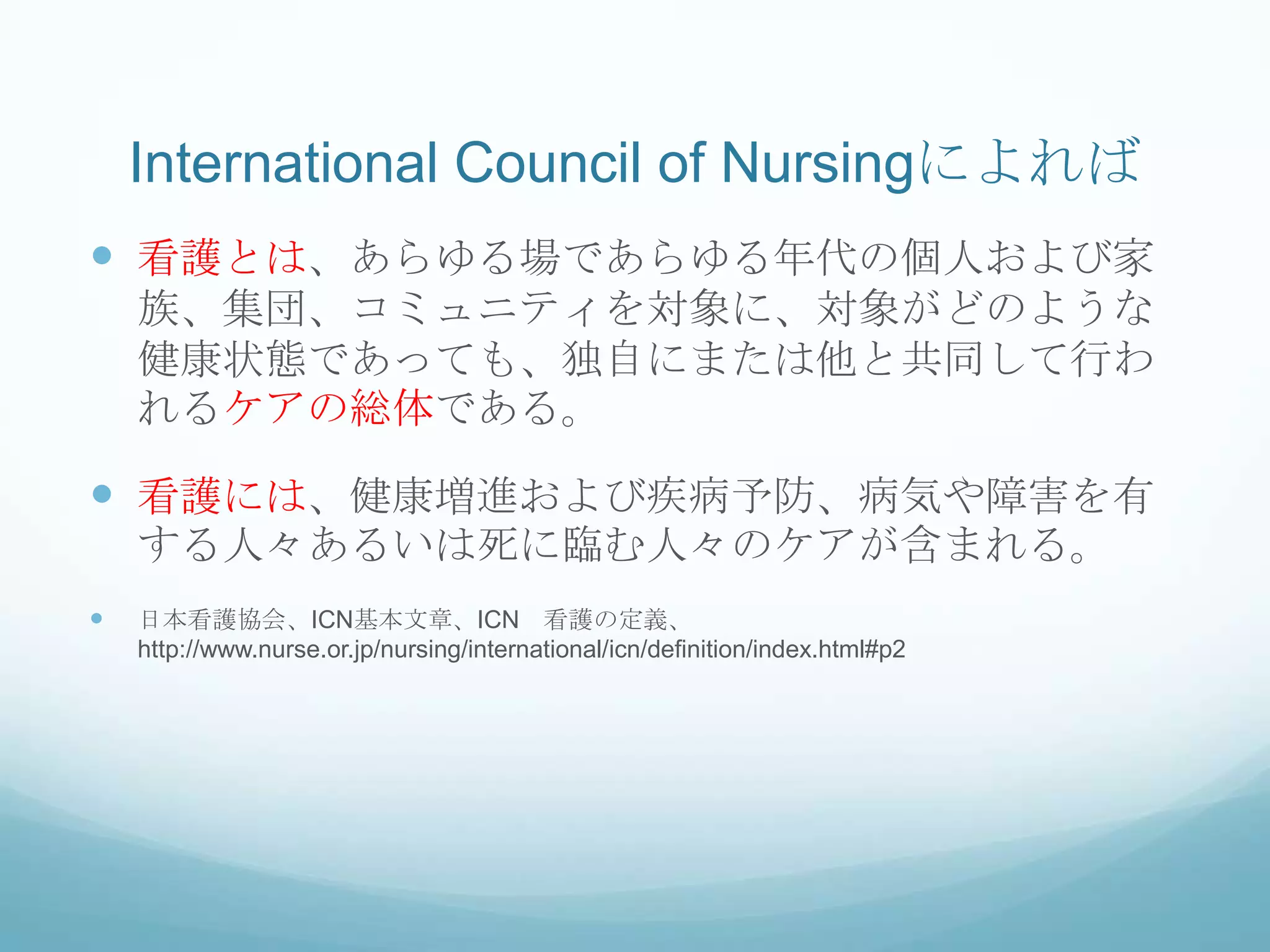 International Council of Nursingによれば
 看護とは、あらゆる場であらゆる年代の個人および家
族、集団、コミュニティを対象に、対象がどのような
健康状態であっても、独自にまたは他と共同して行わ
れるケアの総体である。
 看護には、健康増進および疾病予防、病気や障害を有
する人々あるいは死に臨む人々のケアが含まれる。
 日本看護協会、ICN基本文章、ICN 看護の定義、
http://www.nurse.or.jp/nursing/international/icn/definition/index.html#p2
 