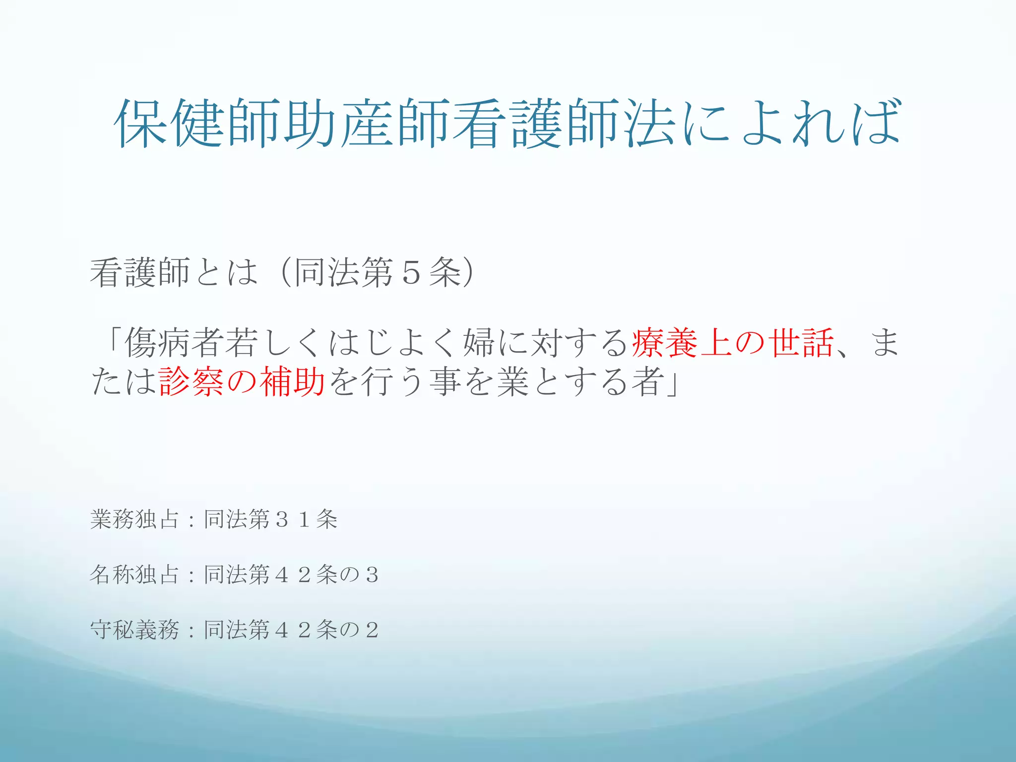 保健師助産師看護師法によれば
看護師とは（同法第５条）
「傷病者若しくはじよく婦に対する療養上の世話、ま
たは診察の補助を行う事を業とする者」
業務独占：同法第３１条
名称独占：同法第４２条の３
守秘義務：同法第４２条の２
 