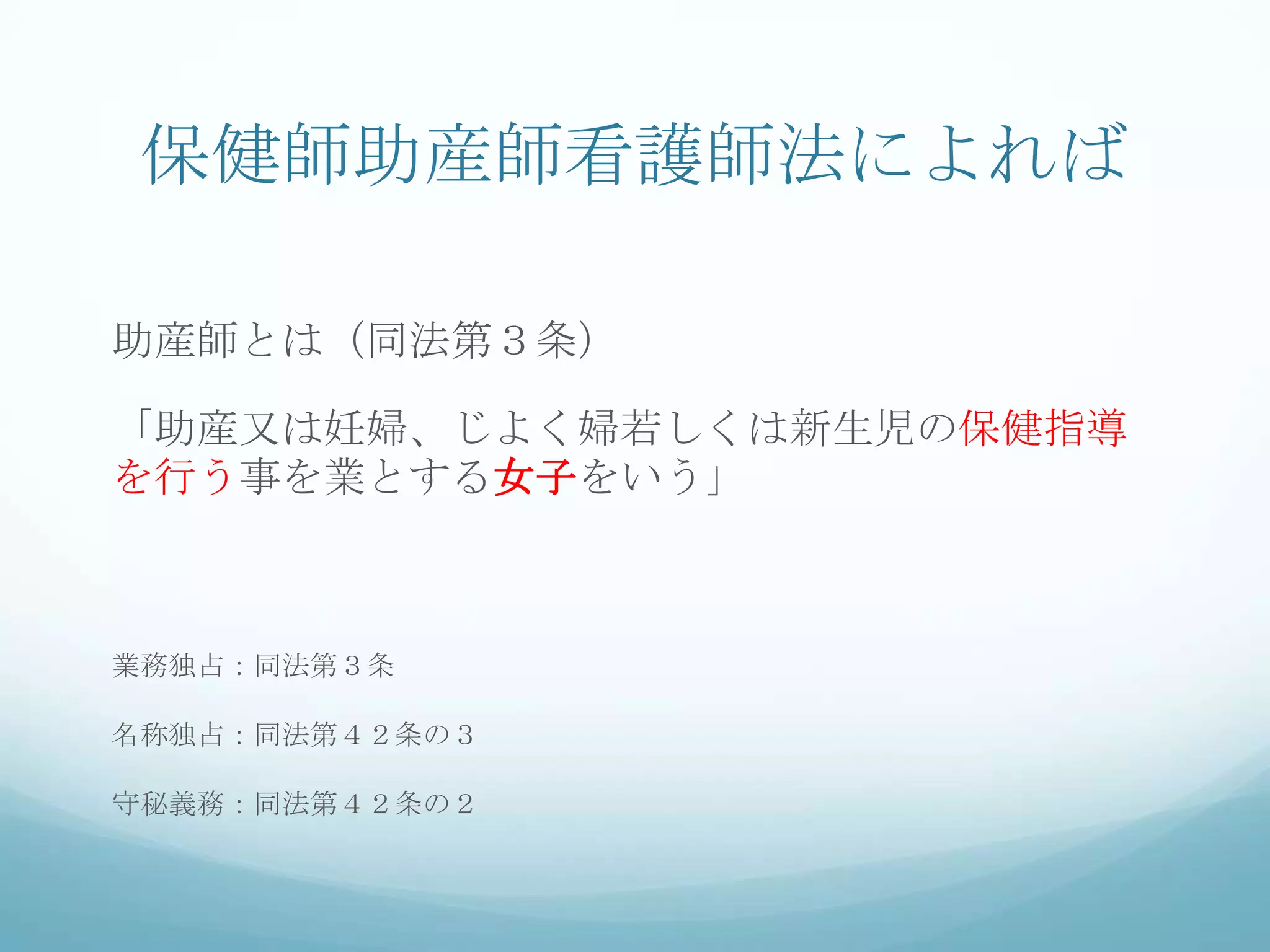 保健師助産師看護師法によれば
助産師とは（同法第３条）
「助産又は妊婦、じよく婦若しくは新生児の保健指導
を行う事を業とする女子をいう」
業務独占：同法第３条
名称独占：同法第４２条の３
守秘義務：同法第４２条の２
 
