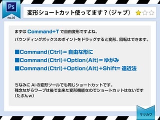 まずは Command+T で自由変形ですよね。
バウンディングボックスのポイントをドラッグすると変形、回転はできます。
■Command(Ctrl)= 自由な形に
■Command(Ctrl)+Option(Alt)= ゆがみ
■Command(Ctrl)+Option(Alt)+Shift= 遠近法
ちなみに Ai の変形ツールでも同じショートカットです。
残念ながらワープは後で出来た変形機能なのでショートカットはないです
（たぶんｗ）
変形ショートカット使ってます？（ジャブ）
マツカワ
no.05
 