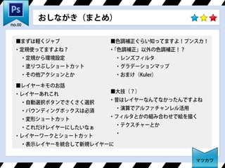 ■まずは軽くジャブ
・定規使ってますよね？
 ・定規から環境設定
 ・塗りつぶしショートカット
 ・その他アクションとか
■レイヤーキモのお話
・レイヤーあれこれ
 ・自動選択ボタンでさくさく選択
 ・バウンディングボックスは必須
 ・変形ショートカット
 ・これだけレイヤーにしたいなぁ
・レイヤーワークとショートカット
 ・表示レイヤーを統合して新規レイヤーに
■色調補正ぐらい知ってますよ！プンスカ！
・「色調補正」以外の色調補正！？
 ・レンズフィルタ
 ・グラデーションマップ
 ・おまけ（Kuler）
■大技（？）
・昔はレイヤーなんてなかったんですよね
 ・演算でアルファチャンレル活用
・フィルタとかの組み合わせで絵を描く
 ・テクスチャーとか
 ・
おしながき（まとめ）
マツカワ
no.00
 