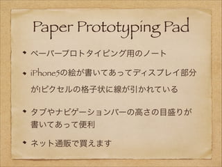 Paper Prototyping Pad
ペーパープロトタイピング用のノート
iPhone5の絵が書いてあってディスプレイ部分
が1ピクセルの格子状に線が引かれている
タブやナビゲーションバーの高さの目盛りが
書いてあって便利
ネット通販で買えます

 