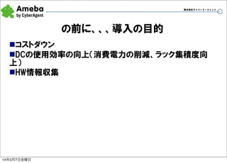 株式会社サイバーエージェント

の前に、、、導入の目的
nコストダウン
nDCの使用効率の向上（消費電力の削減、ラック集積度向
上）
nHW情報収集

14年3月7日金曜日

10

 