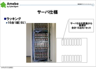 株式会社サイバーエージェント

17

サーバ仕様
nラッキング
16台1組（6U）

14年3月7日金曜日

サーバ8台を前後から
縦置き
合計16台を1セット

 