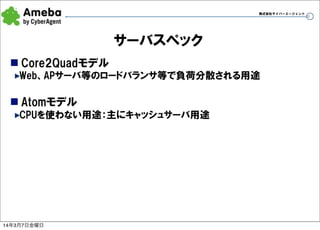 株式会社サイバーエージェント

サーバスペック
n Core2Quadモデル
Web、APサーバ等のロードバランサ等で負荷分散される用途

n Atomモデル
CPUを使わない用途：主にキャッシュサーバ用途

14年3月7日金曜日

19

 