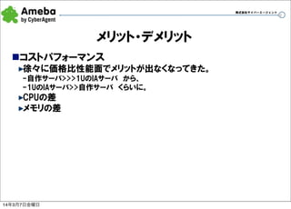 株式会社サイバーエージェント

メリット・デメリット
nコストパフォーマンス
徐々に価格比性能面でメリットが出なくなってきた。
-自作サーバ>>>1UのIAサーバ　から、
-1UのIAサーバ>>自作サーバ　くらいに。

CPUの差
メモリの差

14年3月7日金曜日

32

 