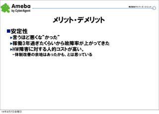 株式会社サイバーエージェント

メリット・デメリット
n安定性
言うほど悪くな”かった”
稼働3年過ぎたくらいから故障率が上がってきた
HW障害に対する人的コストが高い。
-体制改善の余地はあったかも、とは思っている

14年3月7日金曜日

34

 