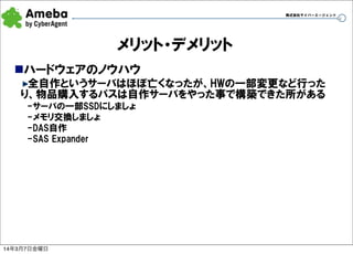 株式会社サイバーエージェント

メリット・デメリット
nハードウェアのノウハウ
全自作というサーバはほぼ亡くなったが、HWの一部変更など行った
り、物品購入するパスは自作サーバをやった事で構築できた所がある
-サーバの一部SSDにしましょ
-メモリ交換しましょ
-DAS自作
-SAS  Expander

14年3月7日金曜日

36

 