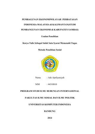 PEMBAGUNAN EKONOMIWILAYAH PERBATASAN
INDONESIA-MALAYSIA di KALIMANTAN(STUDI
PEMBANGUNAN EKONOMI di KABUPATEN SAMBAS)
Usulan Penelitian
Karya Tulis Sebagai Salah Satu Syarat Memenuhi Tugas
Metode Penelitian Sosial
Nama : Ade Aprilyansyah
NIM : 44310810
PROGRAM STUDI ILMU HUBUNGAN INTERNASIONAL
FAKULTAS ILMU SOSIAL DAN ILMU POLITIK
UNIVERSITAS KOMPUTER INDONESIA
BANDUNG
2014
 