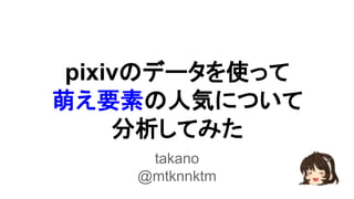 pixivのデータを使って 
萌え要素の人気について 
分析してみた 
takano 
@mtknnktm 
 
