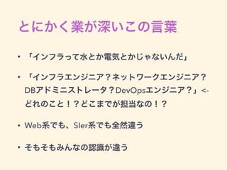 とにかく業が深いこの言葉
• 「インフラって水とか電気とかじゃないんだ」
• 「インフラエンジニア？ネットワークエンジニア？
DBアドミニストレータ？DevOpsエンジニア？」<-
どれのこと！？どこまでが担当なの！？
• Web系でも、SIer系でも全然違う
• そもそもみんなの認識が違う
 