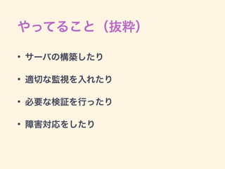 やってること（抜粋）
• サーバの構築したり
• 適切な監視を入れたり
• 必要な検証を行ったり
• 障害対応をしたり
 