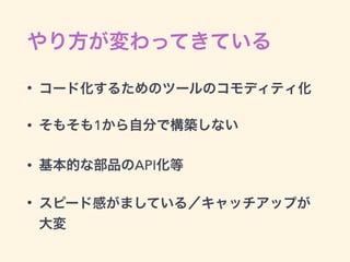やり方が変わってきている
• コード化するためのツールのコモディティ化
• そもそも1から自分で構築しない
• 基本的な部品のAPI化等
• スピード感がましている／キャッチアップが
大変
 