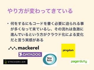 やり方が変わってきている
• 何をするにもコードを書く必要に迫られる事
が多くなって来ているし、その流れは急激に
進んでいるという方がクラウド化による変化
だと言う実感がある
 