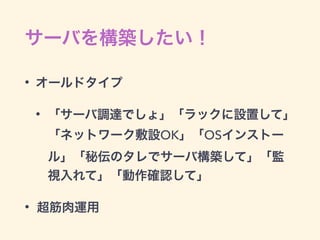 サーバを構築したい！
• オールドタイプ
• 「サーバ調達でしょ」「ラックに設置して」
「ネットワーク敷設OK」「OSインストー
ル」「秘伝のタレでサーバ構築して」「監
視入れて」「動作確認して」
• 超筋肉運用
 
