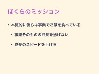 ぼくらのミッション
• 本質的に僕らは事業でご飯を食べている
• 事業そのものの成長を妨げない
• 成長のスピードを上げる
 