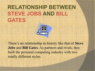 RELATIONSHIP BETWEEN
STEVE JOBS AND BILL
GATES
There’s no relationship in history like that of Steve
Jobs and Bill Gates. As partners and rivals, they
built the personal computing industry with two
totally different styles.
 
