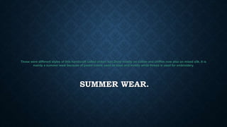 SUMMER WEAR.
Those were different styles of this handicraft called chikan kari.Done mostly on cotton and chiffon now also on mixed silk. It is
mainly a summer wear because of pastel colors used as base and mostly white thread is used for embroidery.
 