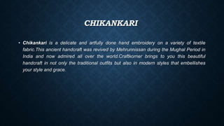 CHIKANKARI
• Chikankari is a delicate and artfully done hand embroidery on a variety of textile
fabric.This ancient handcraft was revived by Mehrunnissan during the Mughal Period in
India and now admired all over the world.Craftkorner brings to you this beautiful
handcraft in not only the traditional outfits but also in modern styles that embellishes
your style and grace.
 