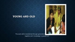 YOUNG AND OLD
The work skill is transferred through generations. Young and old work
together and knowledge is passed on!
 